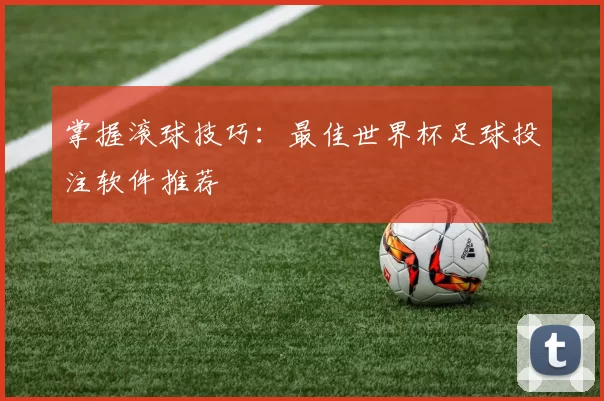 掌握滚球技巧:最佳世界杯足球投注软件推荐