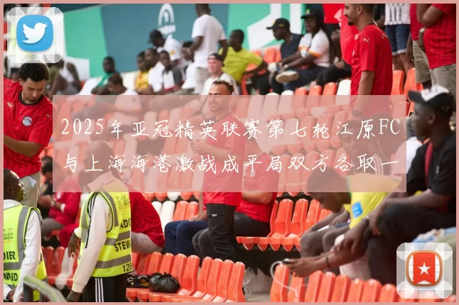 2025年亚冠精英联赛第七轮江原FC与上海海港激战成平局双方各取一分