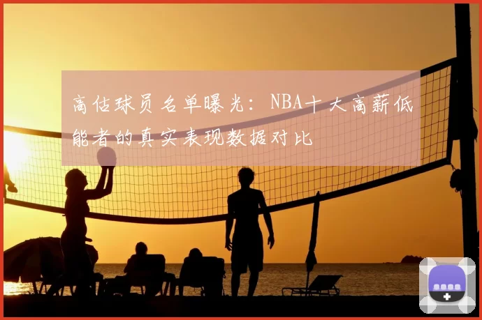 高估球员名单曝光:NBA十大高薪低能者的真实表现数据对比