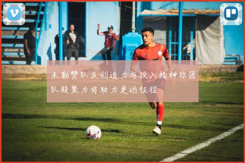 米勒赞队友创造力与投入精神称团队凝聚力将助力更远征程