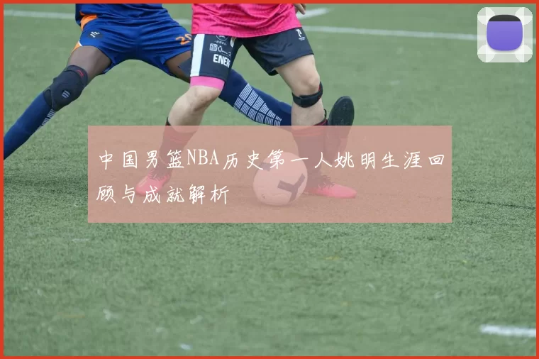 中国男篮NBA历史第一人姚明生涯回顾与成就解析