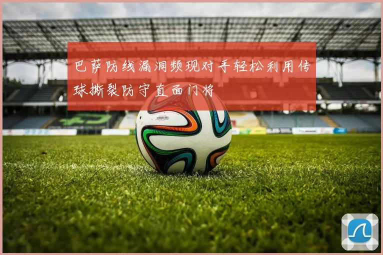 巴萨防线漏洞频现对手轻松利用传球撕裂防守直面门将