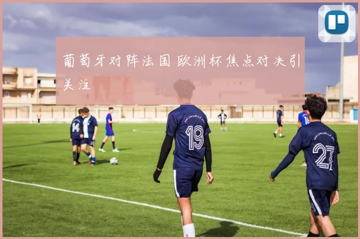 葡萄牙对阵法国 欧洲杯焦点对决引关注
