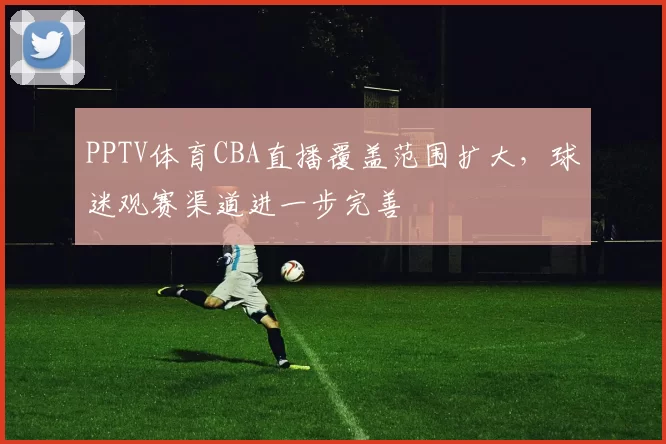 PPTV体育CBA直播覆盖范围扩大，球迷观赛渠道进一步完善