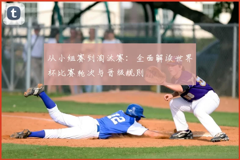 从小组赛到淘汰赛：全面解读世界杯比赛轮次与晋级规则