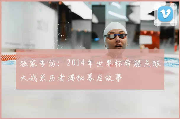 独家专访:2014年世界杯希腊点球大战亲历者揭秘幕后故事