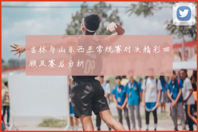 吉林与山东西王常规赛对决精彩回顾及赛后分析