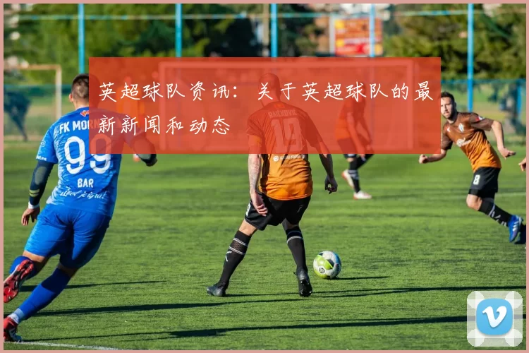英超球队资讯:关于英超球队的最新新闻和动态