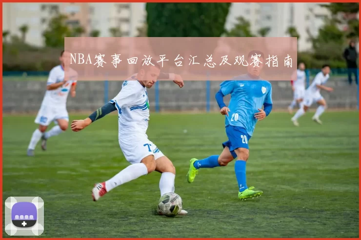 NBA赛事回放平台汇总及观赛指南