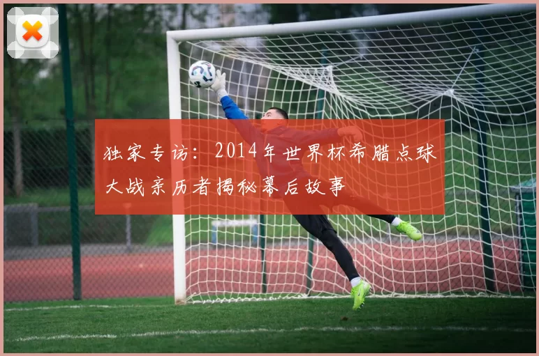 独家专访：2014年世界杯希腊点球大战亲历者揭秘幕后故事