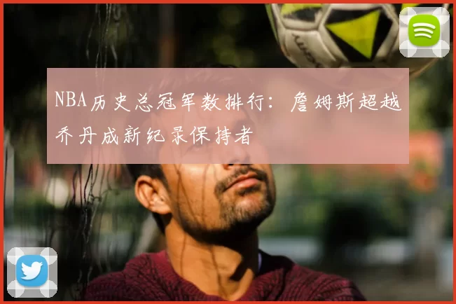 NBA历史总冠军数排行：詹姆斯超越乔丹成新纪录保持者