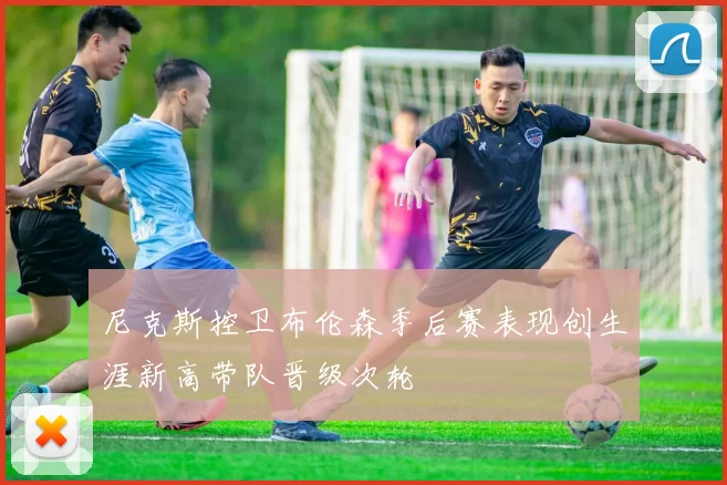 尼克斯控卫布伦森季后赛表现创生涯新高带队晋级次轮