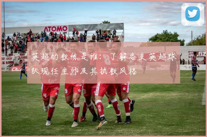 英超的教练是谁：了解各支英超球队现任主帅及其执教风格