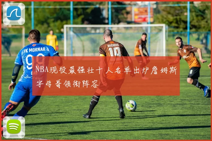 NBA现役最强壮十人名单出炉詹姆斯字母哥领衔阵容