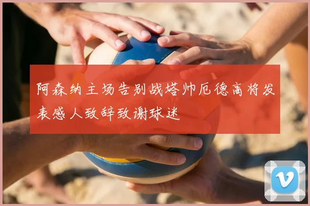 阿森纳主场告别战塔帅厄德高将发表感人致辞致谢球迷