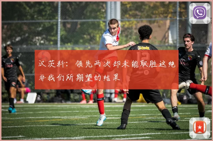 汉茨科：领先两次却未能取胜这绝非我们所期望的结果