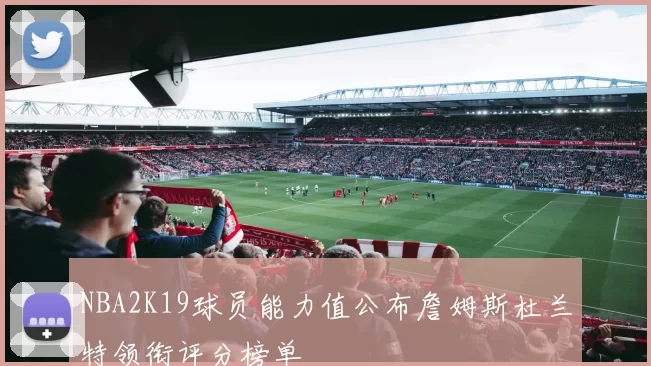 NBA2K19球员能力值公布詹姆斯杜兰特领衔评分榜单
