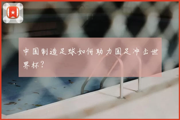 中国制造足球如何助力国足冲击世界杯?
