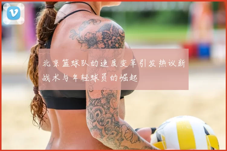 北京篮球队的速度变革引发热议新战术与年轻球员的崛起