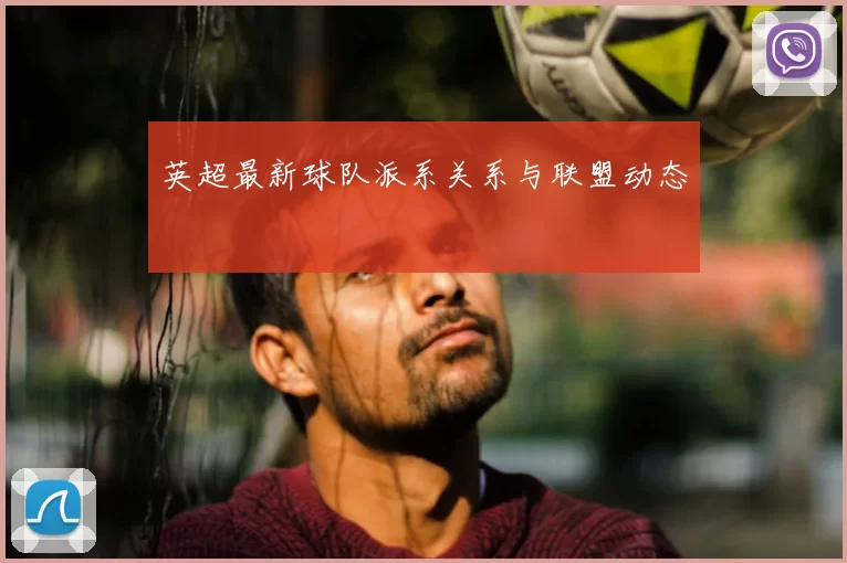 英超最新球队派系关系与联盟动态