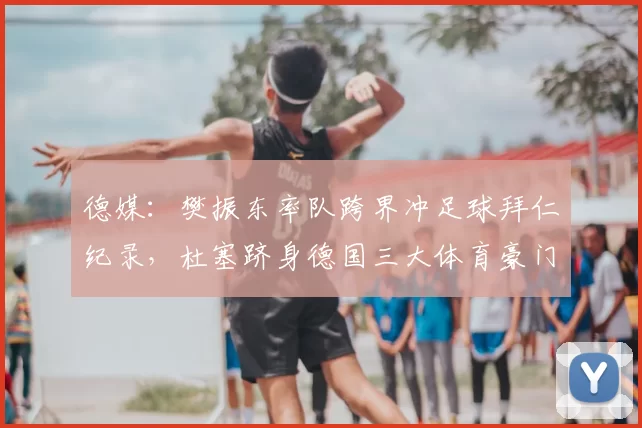德媒：樊振东率队跨界冲足球拜仁纪录，杜塞跻身德国三大体育豪门