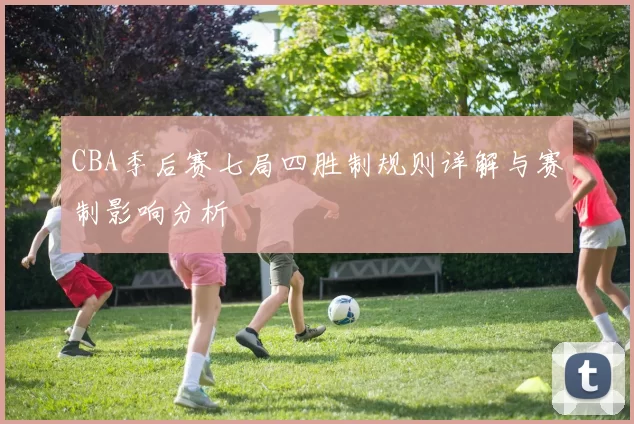 CBA季后赛七局四胜制规则详解与赛制影响分析