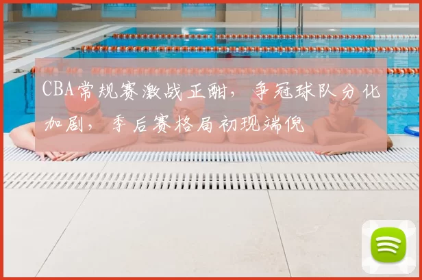 CBA常规赛激战正酣，争冠球队分化加剧，季后赛格局初现端倪