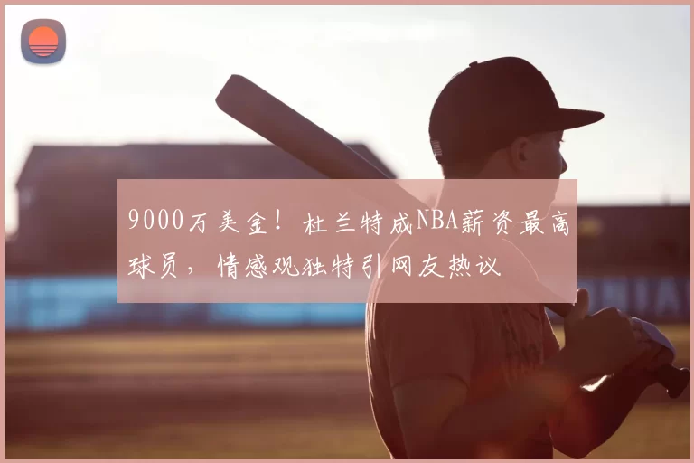 9000万美金！杜兰特成NBA薪资最高球员，情感观独特引网友热议
