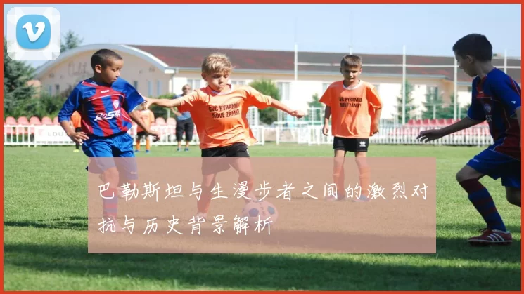 巴勒斯坦与生漫步者之间的激烈对抗与历史背景解析