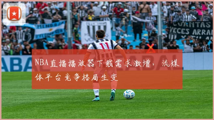 NBA直播播放器下载需求激增，流媒体平台竞争格局生变