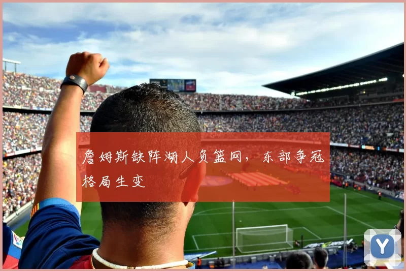 詹姆斯缺阵湖人负篮网,东部争冠格局生变