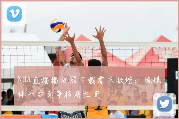 NBA直播播放器下载需求激增,流媒体平台竞争格局生变