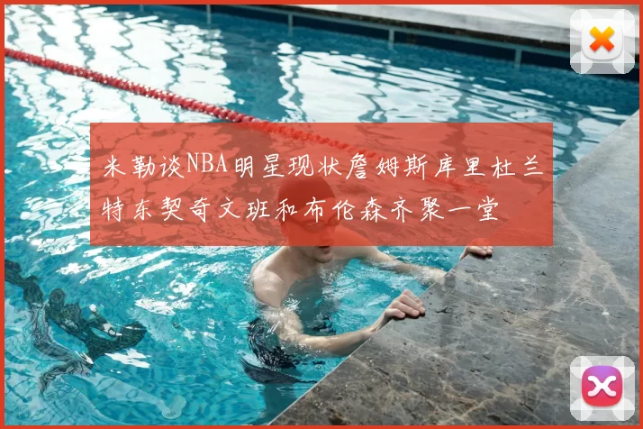 米勒谈NBA明星现状詹姆斯库里杜兰特东契奇文班和布伦森齐聚一堂