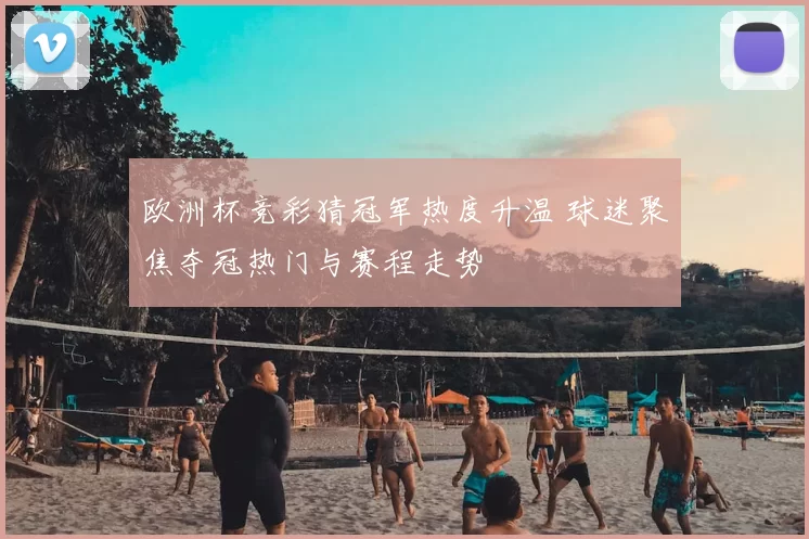 欧洲杯竞彩猜冠军热度升温 球迷聚焦夺冠热门与赛程走势