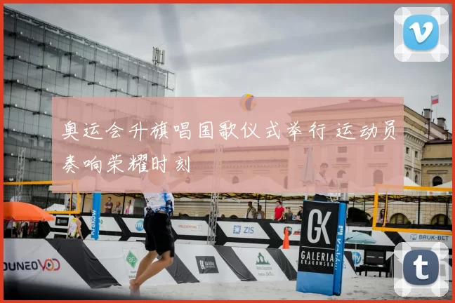 奥运会升旗唱国歌仪式举行 运动员奏响荣耀时刻