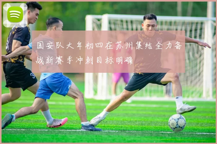 国安队大年初四在苏州集结全力备战新赛季冲刺目标明确