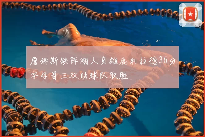 詹姆斯缺阵湖人负雄鹿利拉德36分字母哥三双助球队取胜
