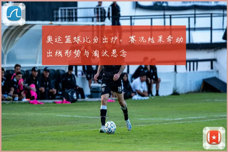 奥运篮球比分出炉，赛况结果牵动出线形势与淘汰悬念