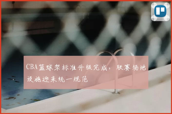 CBA篮球架标准升级完成，联赛场地设施迎来统一规范