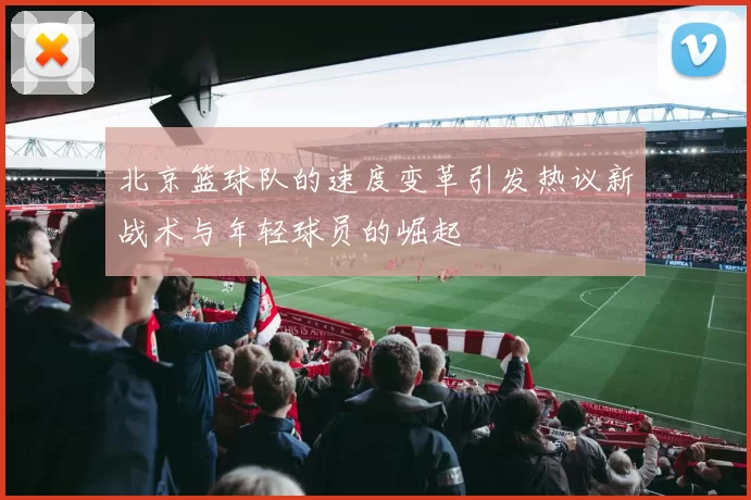 北京篮球队的速度变革引发热议新战术与年轻球员的崛起