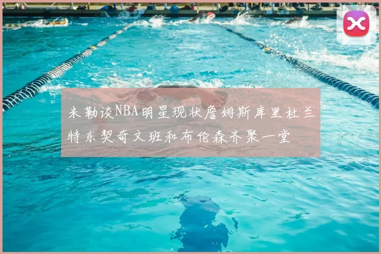米勒谈NBA明星现状詹姆斯库里杜兰特东契奇文班和布伦森齐聚一堂