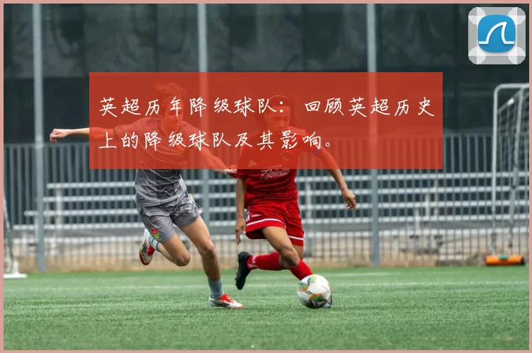 英超历年降级球队:回顾英超历史上的降级球队及其影响。
