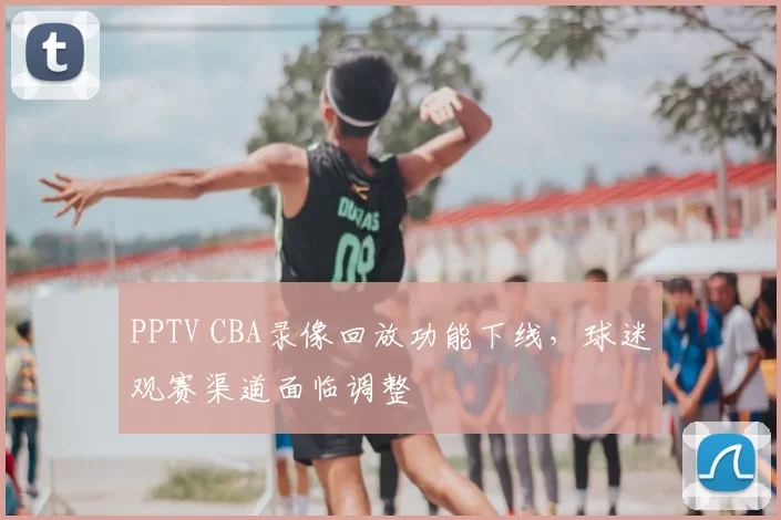 PPTV CBA录像回放功能下线，球迷观赛渠道面临调整