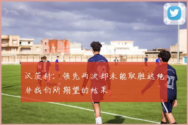 汉茨科：领先两次却未能取胜这绝非我们所期望的结果