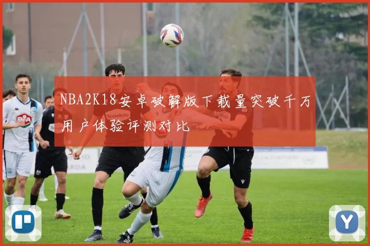 NBA2K18安卓破解版下载量突破千万用户体验评测对比