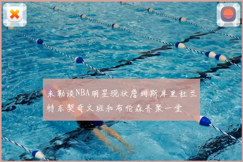 米勒谈NBA明星现状詹姆斯库里杜兰特东契奇文班和布伦森齐聚一堂
