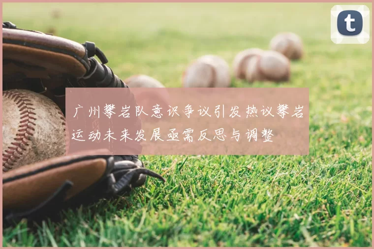 广州攀岩队意识争议引发热议攀岩运动未来发展亟需反思与调整