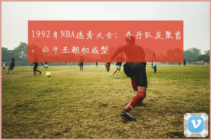 1992年NBA选秀大会：乔丹队友聚首，公牛王朝初成型