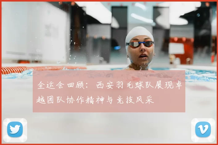 全运会回顾:西安羽毛球队展现卓越团队协作精神与竞技风采