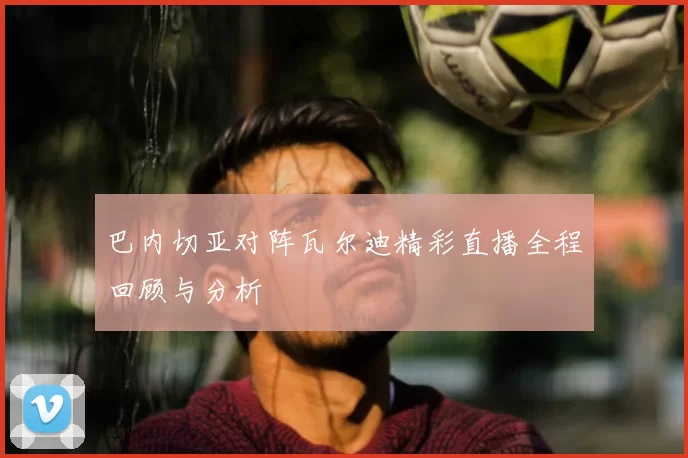 巴内切亚对阵瓦尔迪精彩直播全程回顾与分析